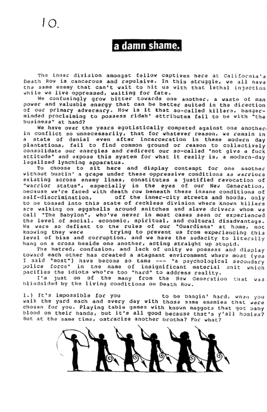 Io. e innsc dlvision amongst fellow Gaptives hece ac Califocnia’s Death Rou is cancacous and repulsiva. In this steugles we all nave €ha same sasay cthat can’t walt to MLt us with thac lathal injsction anile ve live oppressed, waiting foc fate. W contusingly grow bitter tovards one anothec, a waste of man pouer and valusbla ensrgy that can be bacter suited in tne dicection 5¢ ouc peimacy adversacy. How is Lt Emat so-called killecs, bangsee ninded proclaising to possess cidan’ attcibutes fall to be vith “the Dusiness® at hand? We have ovac the yeacs egotistically competed agalnst one anothac. in conflict 3o unnecessarily, that foc whatevec ceason, wa cemain in 5 stata of denial even after incacceration in Chese modscn day olancations, fail to flnd common geound oc ceason to collastively nsslidate ouc anscqles and cedicect our 33-called "mot give a fuck attitude® and exposs this system for what It raally is, a wodeca-day Lagalized lyncaing appacatus. 7o choose to sit hece and display conteapt foc ome anothec uiEnout buscin’ a grape under thess oppressive conditions as uaceiocs xisting accoss enemy lines, constitutes a justifled favocation of “uaccioe status®, especially ia the syes of our Nes Ganecation, becauss we’ce faced uith death cou beneath thess insane conditions of Salf-disceinination, OfE the Lanec-city strests and hoods, only €5 os toased into this scate of recklass division wnece known killecs ace walking on aggshalls acound snitches and slave dcivacs whom we all “Tne Babylon®, who’ve never in most cases sesn or sxpacisnced tha level of social, economic, spicitual, and cultural disadvantags. Wa wace so deflant to the rulas of our -Guacdians® at home, noc knouing they vecs tcylng to prevent us froa expeciancing this Taval o€ biss and cocruption, and ve have the audacity to litecsily han3 on & Geoss beside ons ANOLReE. Acting atraight up stupid: Tha hatced, confusion, and lack of unity ve posssss and disslay couacd each other has ccaated a Stagaant enviconment uhers mosc (ye T 33ic mostt) have bacoss so tams —— ‘& psychological sacoudicy police forca® in tne name of insigaificant matecial snit wnich Sicifiss the idiots wno’ce too *hacd® Lo address reality. I’a just on Of the many from the Naw Genecation tiat was blindsidad by the Living conditions on Daatn Row. 1.) Te’s impossibla for you €0 be bangin’ hacd, wnsa gou ualk cthe yacd each and svery day with thoss same snsmiss that vace chosan for you. Playing table 3anes with knoun maggots that 9ot savy shood on theic nands."out ivie’all gona because thates y’ai1 nosiaat But at the same cime, ostcacize another brocha? For u TARRRL